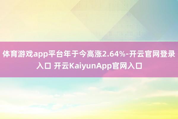 体育游戏app平台年于今高涨2.64%-开云官网登录入口 开云KaiyunApp官网入口