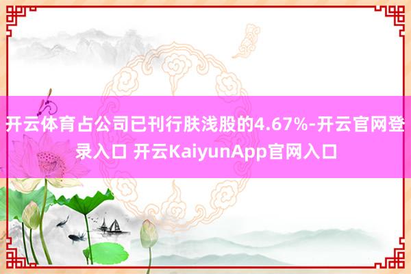 开云体育占公司已刊行肤浅股的4.67%-开云官网登录入口 开云KaiyunApp官网入口