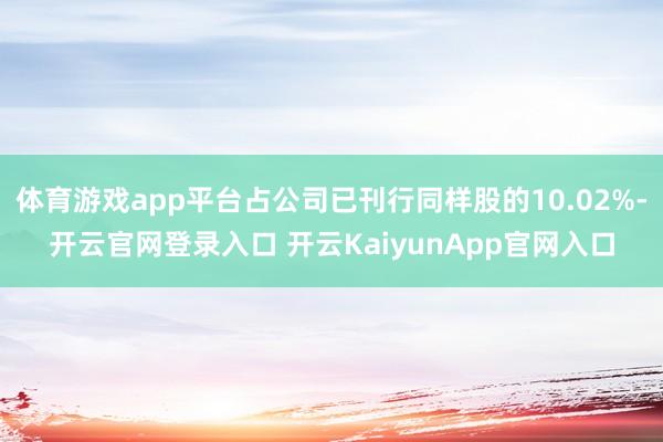 体育游戏app平台占公司已刊行同样股的10.02%-开云官网登录入口 开云KaiyunApp官网入口