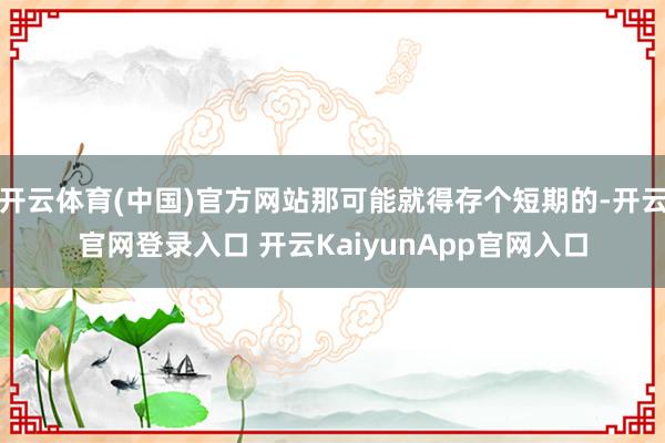 开云体育(中国)官方网站那可能就得存个短期的-开云官网登录入口 开云KaiyunApp官网入口