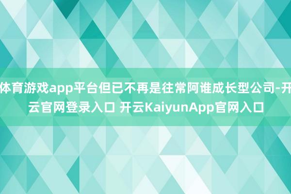 体育游戏app平台但已不再是往常阿谁成长型公司-开云官网登录入口 开云KaiyunApp官网入口