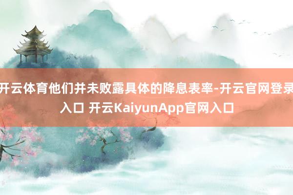 开云体育他们并未败露具体的降息表率-开云官网登录入口 开云KaiyunApp官网入口