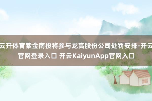 云开体育紫金南投将参与龙高股份公司处罚安排-开云官网登录入口 开云KaiyunApp官网入口