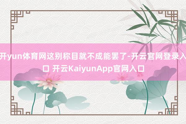 开yun体育网这别称目就不成能罢了-开云官网登录入口 开云KaiyunApp官网入口