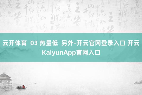 云开体育  03 热量低  另外-开云官网登录入口 开云KaiyunApp官网入口