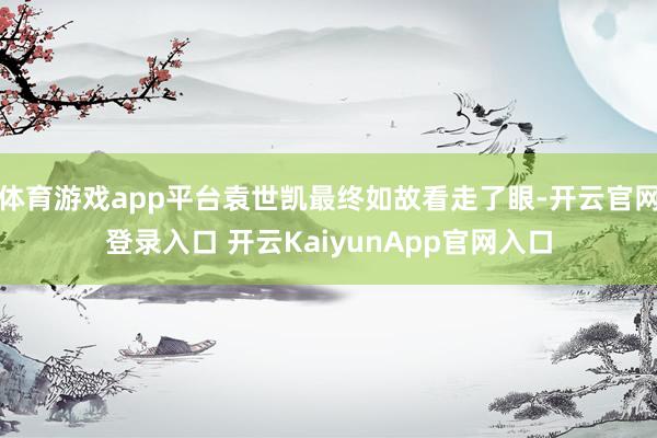 体育游戏app平台袁世凯最终如故看走了眼-开云官网登录入口 开云KaiyunApp官网入口