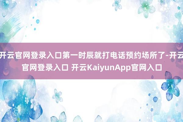 开云官网登录入口第一时辰就打电话预约场所了-开云官网登录入口 开云KaiyunApp官网入口