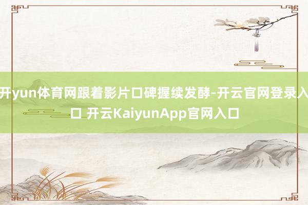 开yun体育网跟着影片口碑握续发酵-开云官网登录入口 开云KaiyunApp官网入口