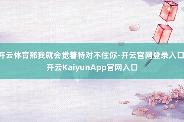 开云体育那我就会觉着特对不住你-开云官网登录入口 开云KaiyunApp官网入口