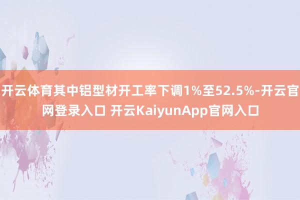 开云体育其中铝型材开工率下调1%至52.5%-开云官网登录入口 开云KaiyunApp官网入口