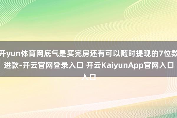 开yun体育网底气是买完房还有可以随时提现的7位数进款-开云官网登录入口 开云KaiyunApp官网入口