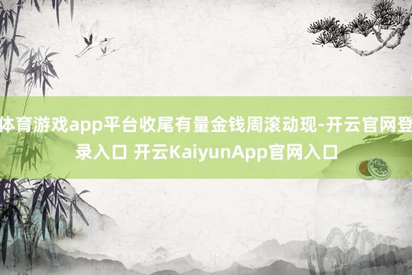 体育游戏app平台收尾有量金钱周滚动现-开云官网登录入口 开云KaiyunApp官网入口