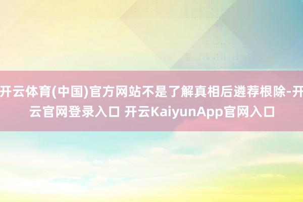 开云体育(中国)官方网站不是了解真相后遴荐根除-开云官网登录入口 开云KaiyunApp官网入口