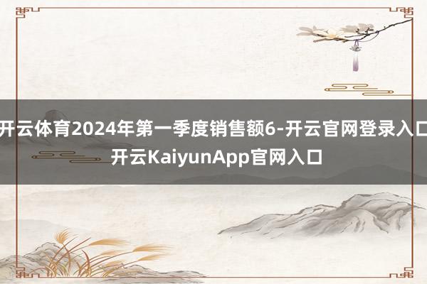 开云体育2024年第一季度销售额6-开云官网登录入口 开云KaiyunApp官网入口