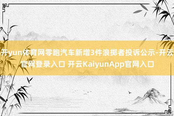 开yun体育网零跑汽车新增3件浪掷者投诉公示-开云官网登录入口 开云KaiyunApp官网入口