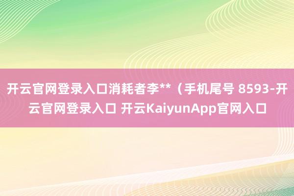 开云官网登录入口消耗者李**（手机尾号 8593-开云官网登录入口 开云KaiyunApp官网入口