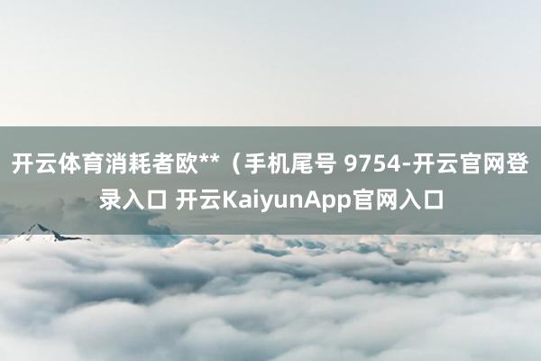 开云体育消耗者欧**（手机尾号 9754-开云官网登录入口 开云KaiyunApp官网入口