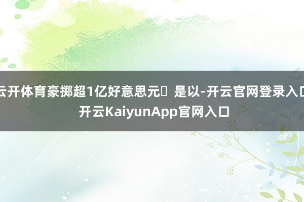 云开体育豪掷超1亿好意思元✔是以-开云官网登录入口 开云KaiyunApp官网入口