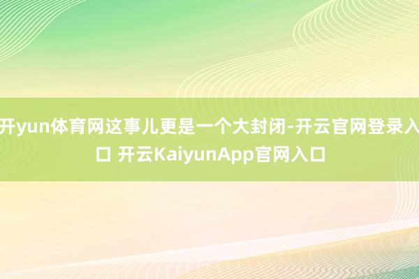 开yun体育网这事儿更是一个大封闭-开云官网登录入口 开云KaiyunApp官网入口