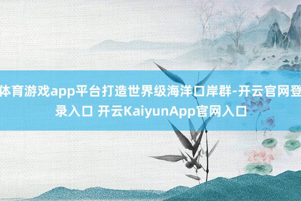 体育游戏app平台打造世界级海洋口岸群-开云官网登录入口 开云KaiyunApp官网入口