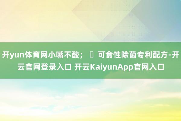 开yun体育网小嘴不酸； ✅可食性除菌专利配方-开云官网登录入口 开云KaiyunApp官网入口