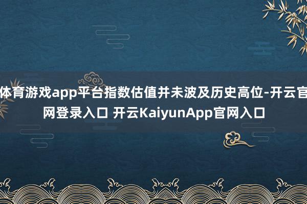 体育游戏app平台指数估值并未波及历史高位-开云官网登录入口 开云KaiyunApp官网入口