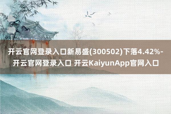 开云官网登录入口新易盛(300502)下落4.42%-开云官网登录入口 开云KaiyunApp官网入口