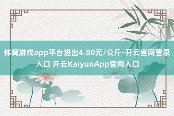 体育游戏app平台进出4.80元/公斤-开云官网登录入口 开云KaiyunApp官网入口