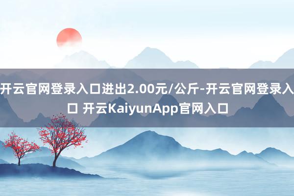 开云官网登录入口进出2.00元/公斤-开云官网登录入口 开云KaiyunApp官网入口