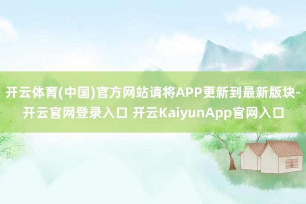 开云体育(中国)官方网站请将APP更新到最新版块-开云官网登录入口 开云KaiyunApp官网入口