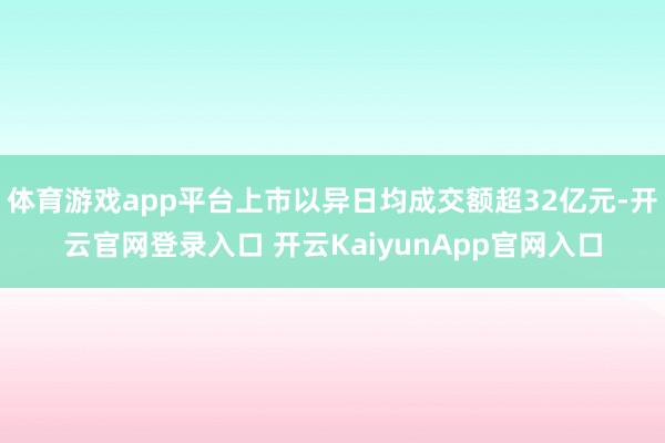 体育游戏app平台上市以异日均成交额超32亿元-开云官网登录入口 开云KaiyunApp官网入口