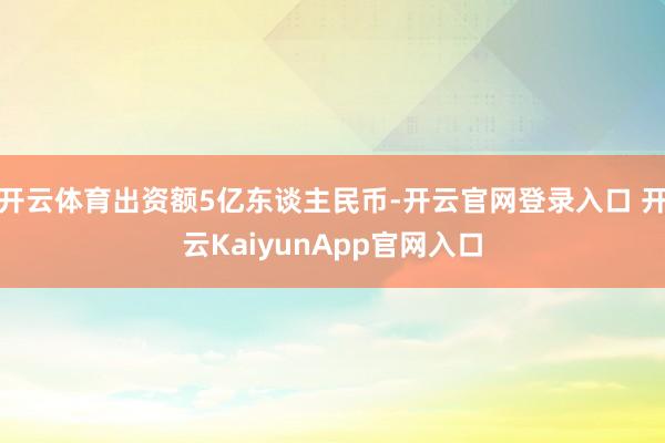 开云体育出资额5亿东谈主民币-开云官网登录入口 开云KaiyunApp官网入口