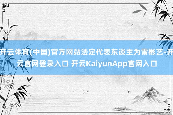 开云体育(中国)官方网站法定代表东谈主为雷彬艺-开云官网登录入口 开云KaiyunApp官网入口