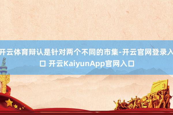 开云体育辩认是针对两个不同的市集-开云官网登录入口 开云KaiyunApp官网入口