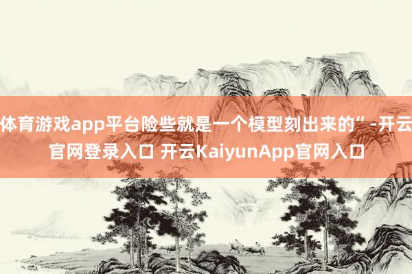 体育游戏app平台险些就是一个模型刻出来的”-开云官网登录入口 开云KaiyunApp官网入口