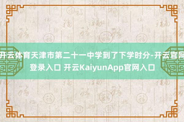 开云体育天津市第二十一中学到了下学时分-开云官网登录入口 开云KaiyunApp官网入口