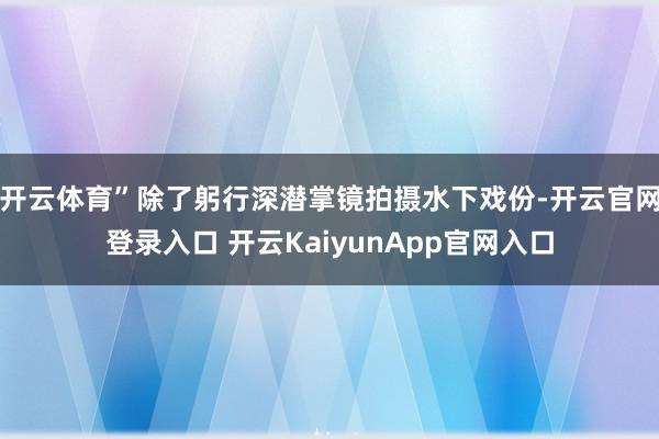 开云体育”除了躬行深潜掌镜拍摄水下戏份-开云官网登录入口 开云KaiyunApp官网入口